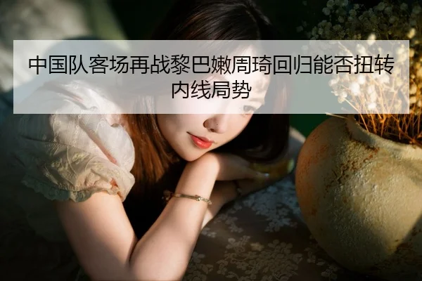 中国队客场再战黎巴嫩周琦回归能否扭转内线局势（kaiyun）